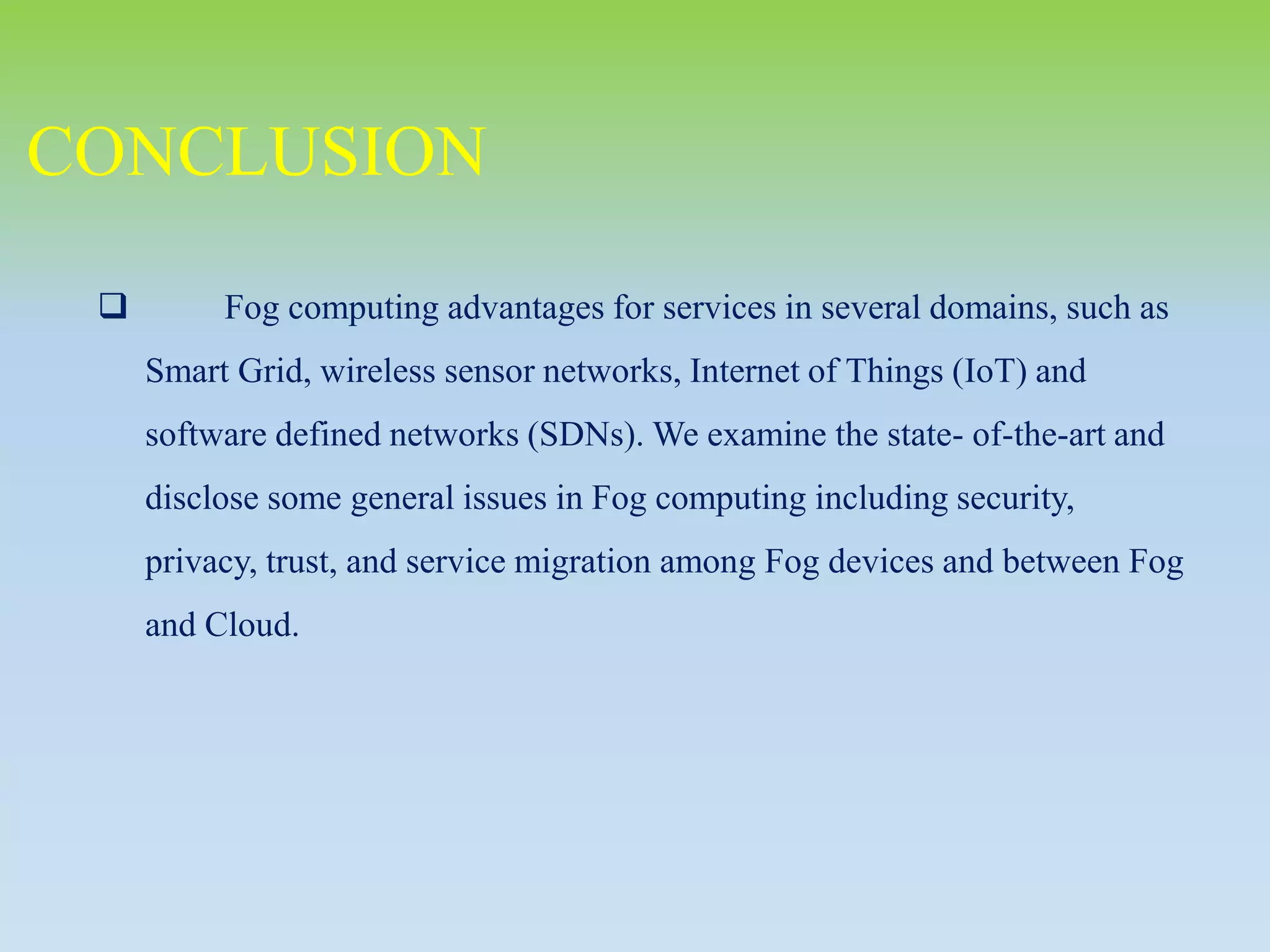  Fog computing advantages for services in several domains, such as
Smart Grid, wireless sensor networks, Internet of Things (IoT) and
software defined networks (SDNs). We examine the state- of-the-art and
disclose some general issues in Fog computing including security,
privacy, trust, and service migration among Fog devices and between Fog
and Cloud.
CONCLUSION
 