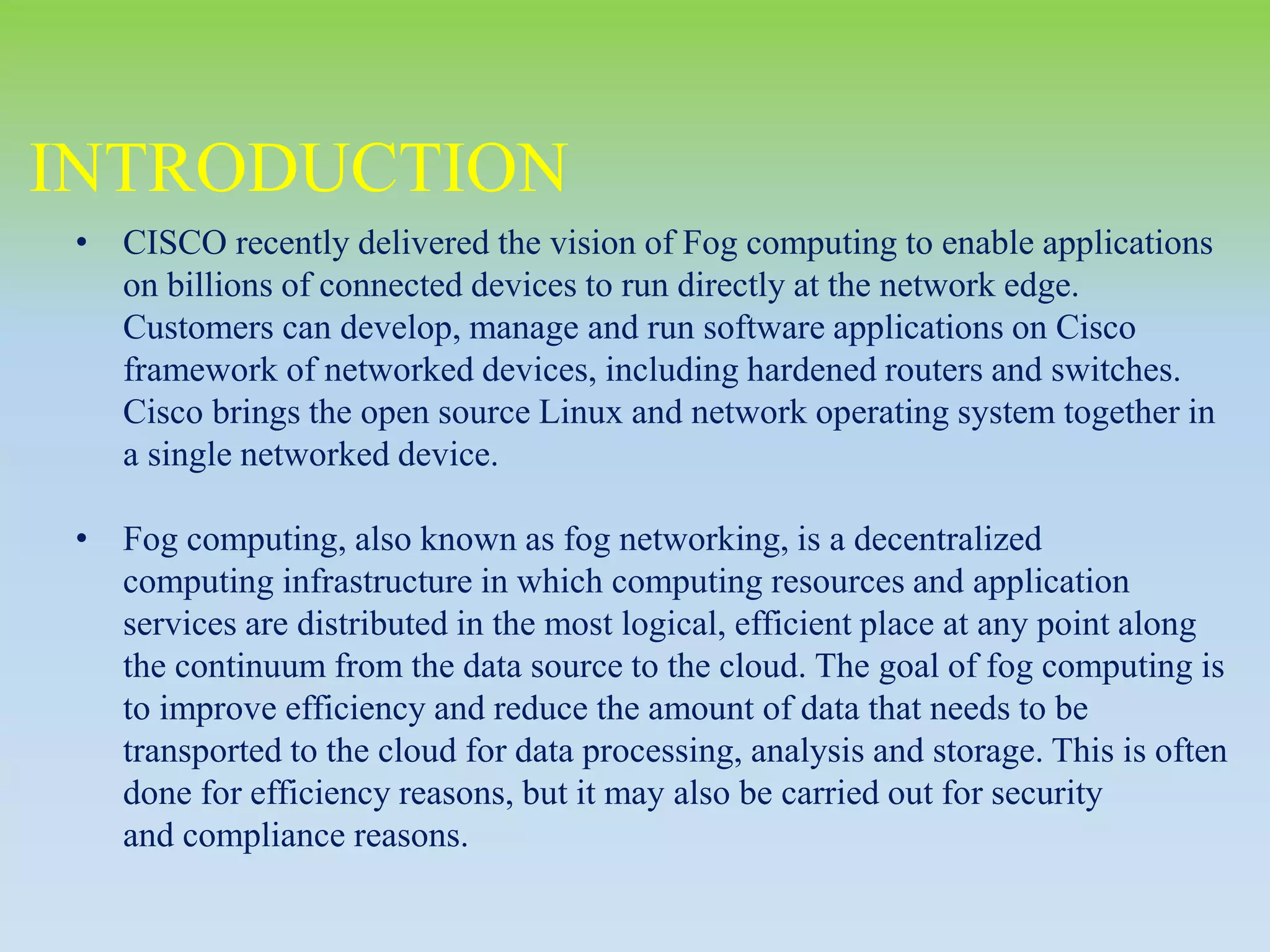 INTRODUCTION
• CISCO recently delivered the vision of Fog computing to enable applications
on billions of connected devices to run directly at the network edge.
Customers can develop, manage and run software applications on Cisco
framework of networked devices, including hardened routers and switches.
Cisco brings the open source Linux and network operating system together in
a single networked device.
• Fog computing, also known as fog networking, is a decentralized
computing infrastructure in which computing resources and application
services are distributed in the most logical, efficient place at any point along
the continuum from the data source to the cloud. The goal of fog computing is
to improve efficiency and reduce the amount of data that needs to be
transported to the cloud for data processing, analysis and storage. This is often
done for efficiency reasons, but it may also be carried out for security
and compliance reasons.
 