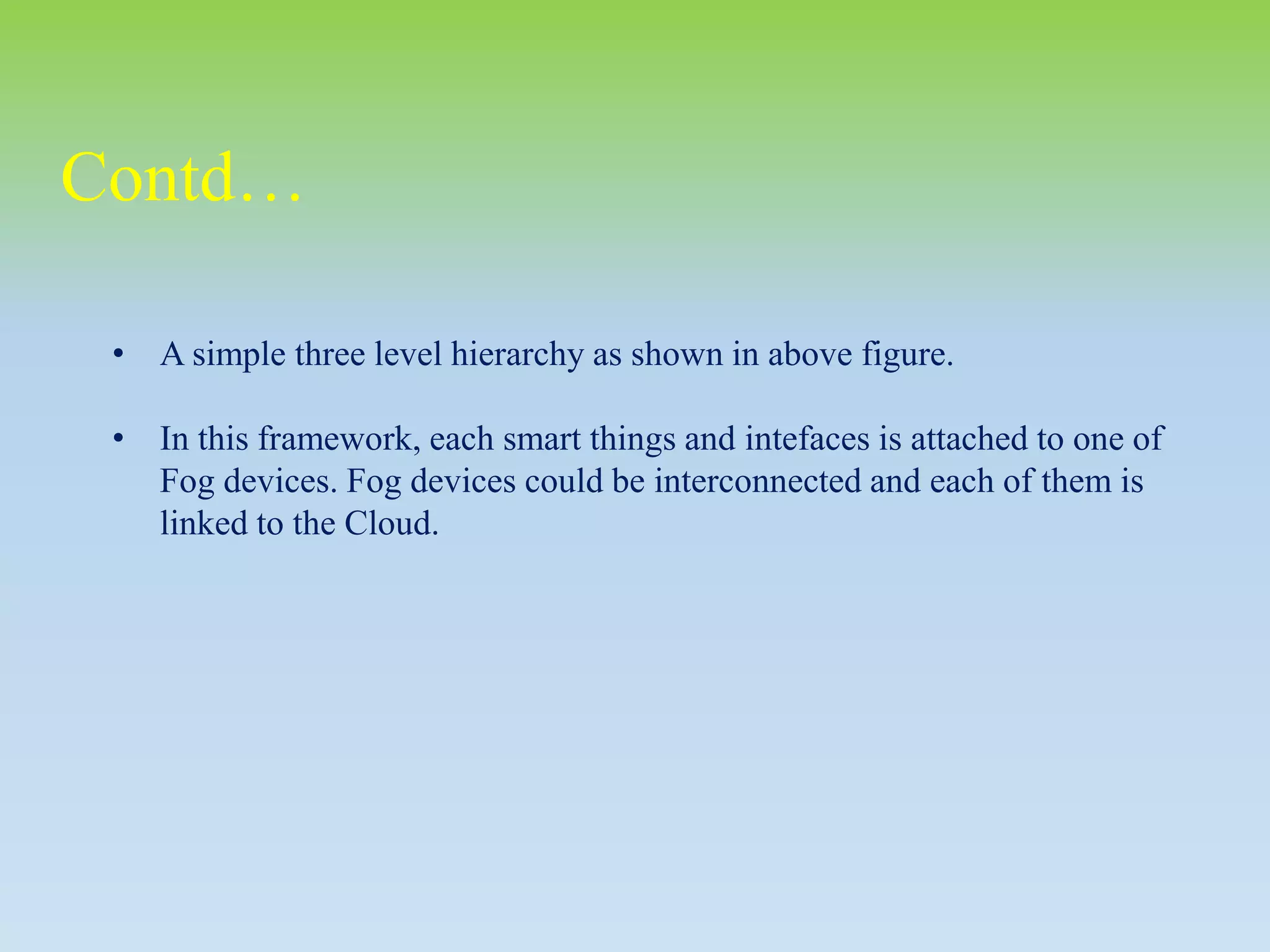 • A simple three level hierarchy as shown in above figure.
• In this framework, each smart things and intefaces is attached to one of
Fog devices. Fog devices could be interconnected and each of them is
linked to the Cloud.
Contd…
 