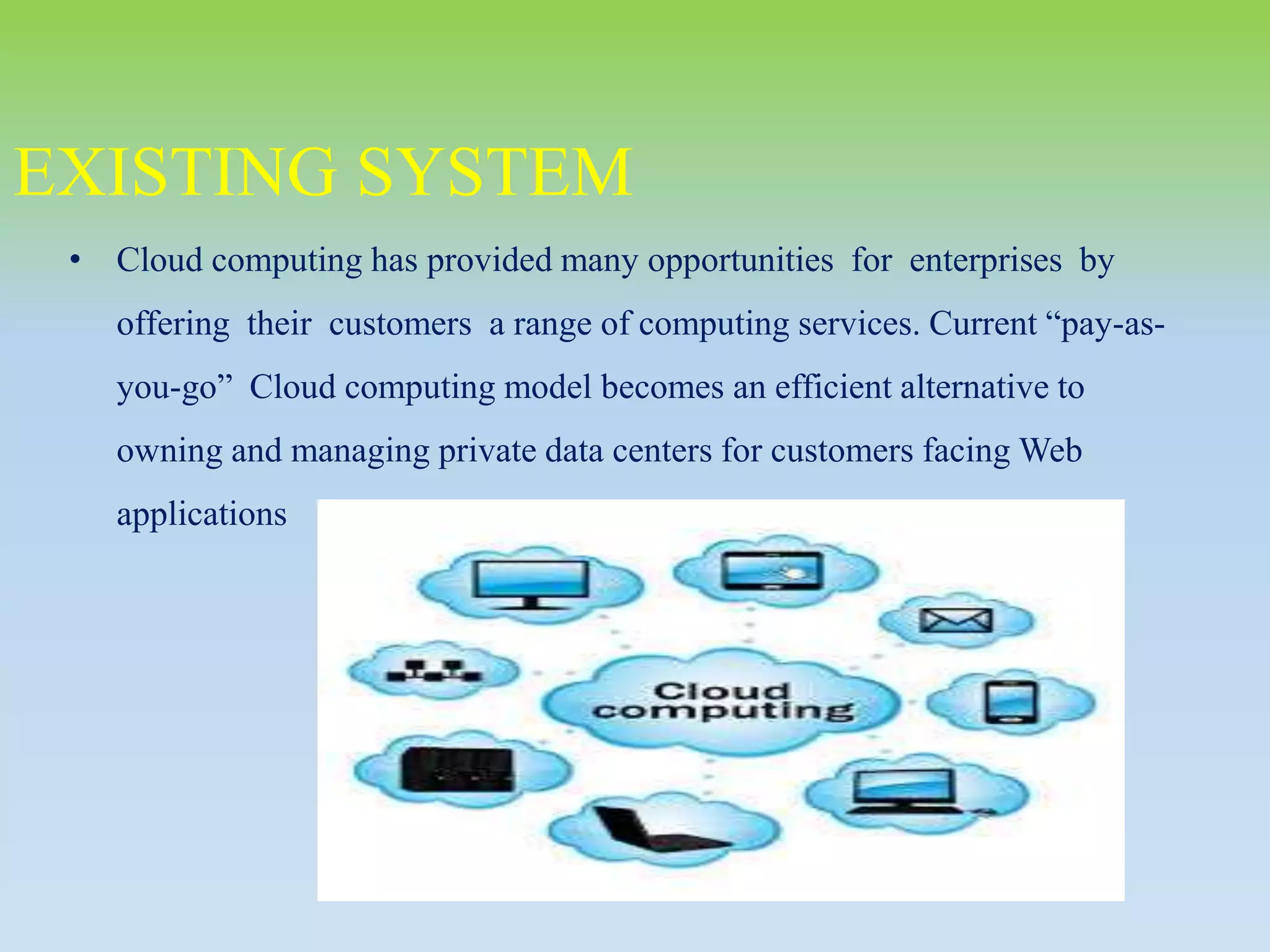 • Cloud computing has provided many opportunities for enterprises by
offering their customers a range of computing services. Current “pay-as-
you-go” Cloud computing model becomes an efficient alternative to
owning and managing private data centers for customers facing Web
applications
EXISTING SYSTEM
 