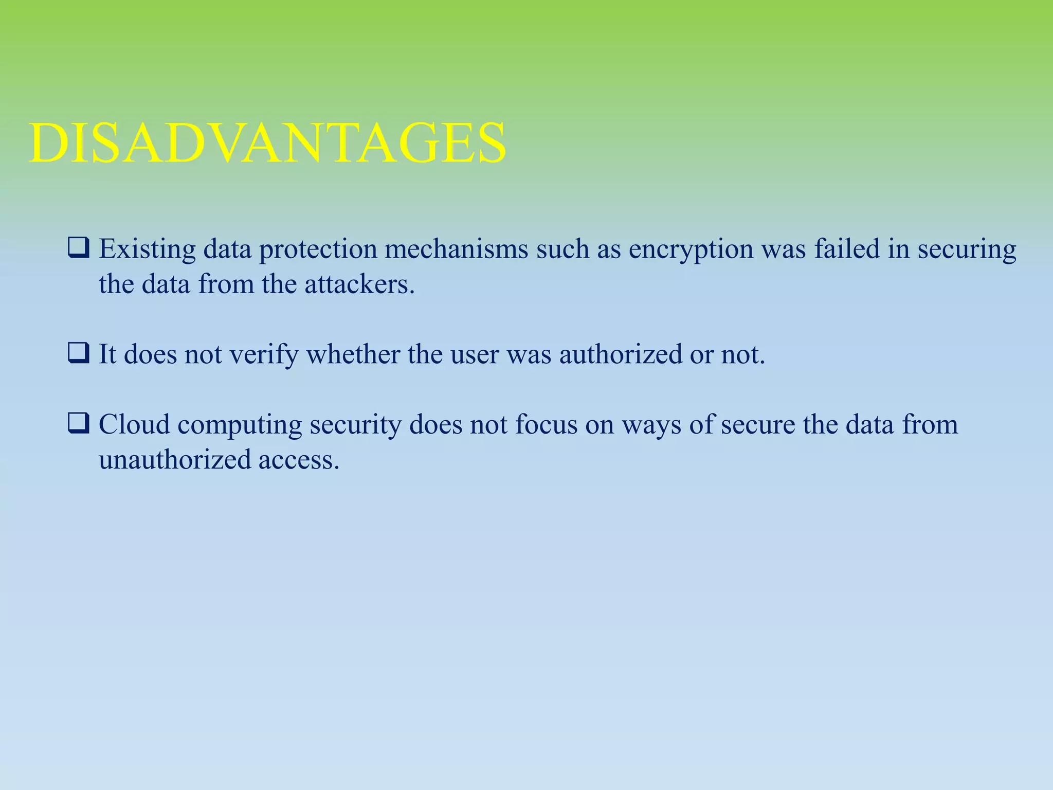 DISADVANTAGES
 Existing data protection mechanisms such as encryption was failed in securing
the data from the attackers.
 It does not verify whether the user was authorized or not.
 Cloud computing security does not focus on ways of secure the data from
unauthorized access.
 