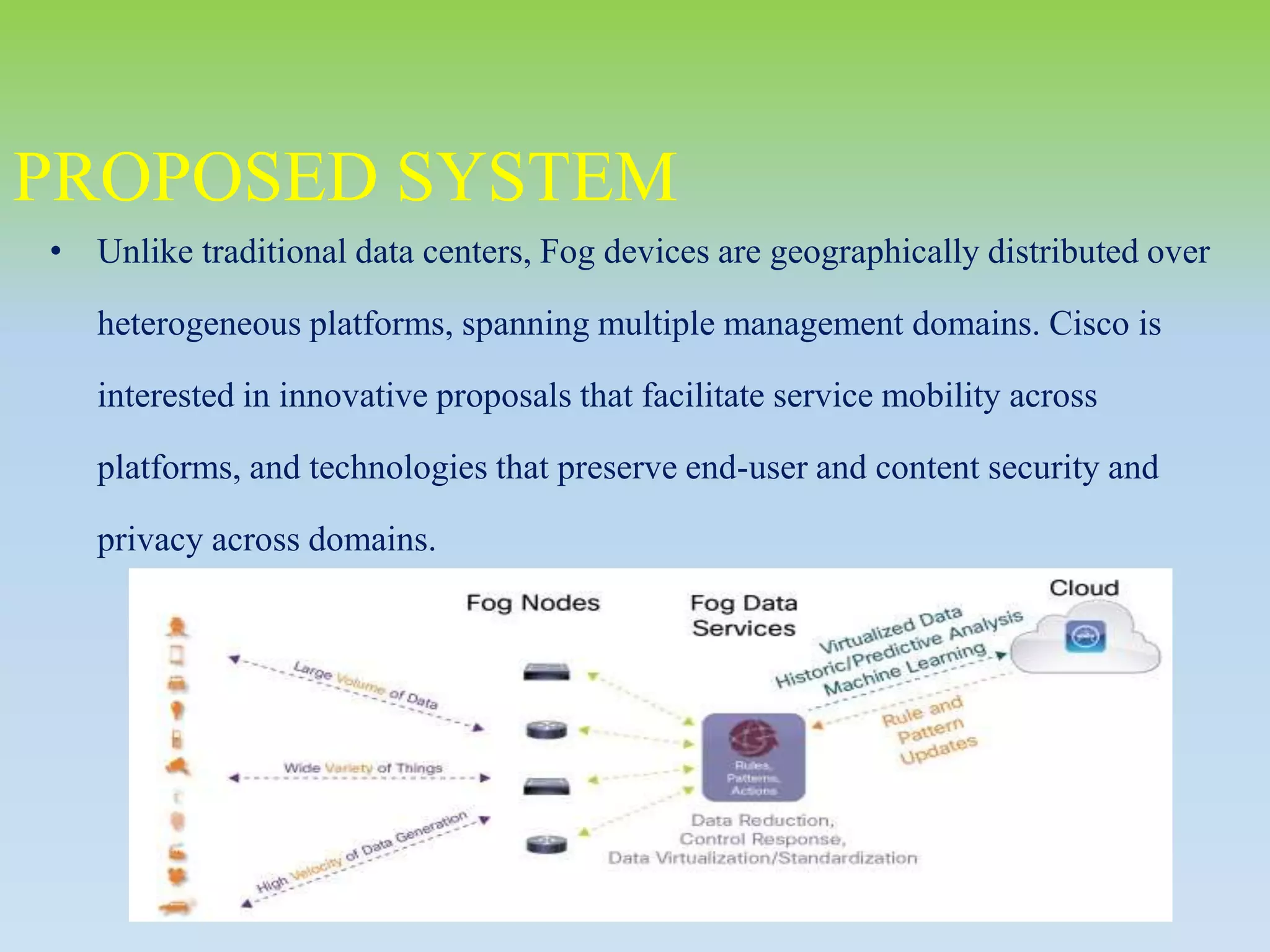 • Unlike traditional data centers, Fog devices are geographically distributed over
heterogeneous platforms, spanning multiple management domains. Cisco is
interested in innovative proposals that facilitate service mobility across
platforms, and technologies that preserve end-user and content security and
privacy across domains.
PROPOSED SYSTEM
 