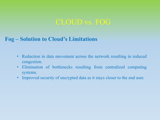 CLOUD vs. FOG
Fog – Solution to Cloud’s Limitations
• Reduction in data movement across the network resulting in reduced
congestion.
• Elimination of bottlenecks resulting from centralized computing
systems.
• Improved security of encrypted data as it stays closer to the end user.
 