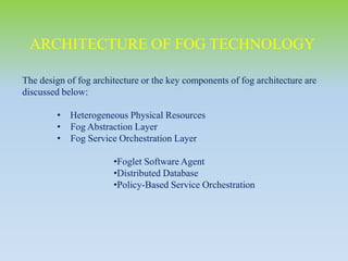 The design of fog architecture or the key components of fog architecture are
discussed below:
• Heterogeneous Physical Resources
• Fog Abstraction Layer
• Fog Service Orchestration Layer
•Foglet Software Agent
•Distributed Database
•Policy-Based Service Orchestration
ARCHITECTURE OF FOG TECHNOLOGY
 