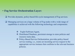 • Fog Service Orchestration Layer:
 Provides dynamic, policy-based life-cycle management of Fog services.
 Managing services on a large volume of Fog nodes with a wide range of
capabilities is achieved with the following technology and components:
 Foglet Software Agent,
 Distributed Database, persistent storage to store policies and
resource meta-data,
 Policy-Based Service Orchestration, provides policy-based
service routing, i.e., routes an incoming service request to the
appropriate service instance that confirms to the relevant business
policies.
 