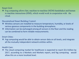 Smart Grid:
 Fog computing allows fast, machine-to-machine (M2M) handshakes and human
to machine interactions (HMI), which would work in cooperation with the
cloud.
Decentralized Smart Building Control:
 Wireless sensors are installed to measure temperature, humidity, or levels of
various gaseous components in the building atmosphere.
 Information can be exchanged among all sensors in the floor and the reading
can be combined to form reliable measurements.
Smart Cities:
 Fog computing would be able to obtain sensor data on all levels, and integrate
all the mutually independent network entities within.
Health Care:
 The cloud computing market for healthcare is expected to reach $5.4 billion by
2017, according to a Markets and Markets report, and fog computing would
allow this on a more localized level.
 