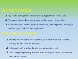  Fog can be distinguished from Cloud by its proximity to end-users.
 The dense geographical distribution and its support for mobility.
 It provides low latency, location awareness, and improves quality-of-
services (QoS) and real time applications.
ADVANTAGES
 Existing data protection mechanisms such as encryption was failed in
securing the data from the attackers.
 It does not verify whether the user was authorized or not.
 Cloud computing security does not focus on ways of secure the data from
unauthorized access.
DISADVANTAGES
 