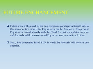  Future work will expand on the Fog computing paradigm in Smart Grid. In
this scenario, two models for Fog devices can be developed. Independent
Fog devices consult directly with the Cloud for periodic updates on price
and demands, while interconnected Fog devices may consult each other.
 Next, Fog computing based SDN in vehicular networks will receive due
attention.
FUTURE ENCHANCEMENT
 