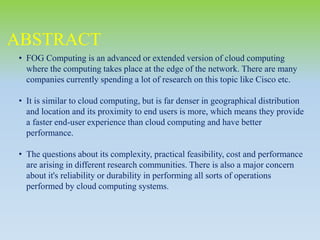 • FOG Computing is an advanced or extended version of cloud computing
where the computing takes place at the edge of the network. There are many
companies currently spending a lot of research on this topic like Cisco etc.
• It is similar to cloud computing, but is far denser in geographical distribution
and location and its proximity to end users is more, which means they provide
a faster end-user experience than cloud computing and have better
performance.
• The questions about its complexity, practical feasibility, cost and performance
are arising in different research communities. There is also a major concern
about it's reliability or durability in performing all sorts of operations
performed by cloud computing systems.
ABSTRACT
 