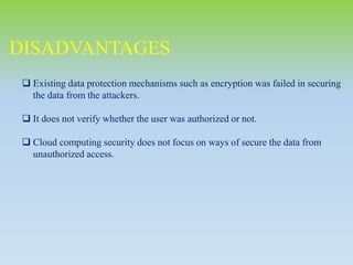 DISADVANTAGES
 Existing data protection mechanisms such as encryption was failed in securing
the data from the attackers.
 It does not verify whether the user was authorized or not.
 Cloud computing security does not focus on ways of secure the data from
unauthorized access.
 