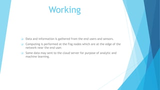 Working
 Data and information is gathered from the end users and sensors.
 Computing is performed at the Fog nodes which are at the edge of the
network near the end user.
 Some data may sent to the cloud server for purpose of analytic and
machine learning.
 