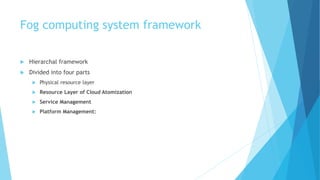Fog computing system framework
 Hierarchal framework
 Divided into four parts
 Physical resource layer
 Resource Layer of Cloud Atomization
 Service Management
 Platform Management:
 