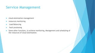Service Management
 cloud atomization management
 resources monitoring
 Load Balancing
 fault processing
 Some other functions, to achieve monitoring, Management and scheduling of
the resources of cloud atomization.
 