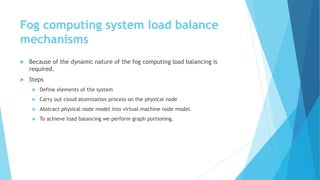 Fog computing system load balance
mechanisms
 Because of the dynamic nature of the fog computing load balancing is
required.
 Steps
 Define elements of the system
 Carry out cloud atomization process on the physical node
 Abstract physical node model into virtual machine node model.
 To achieve load balancing we perform graph portioning.
 