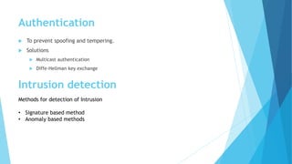 Authentication
 To prevent spoofing and tempering.
 Solutions
 Multicast authentication
 Diffe-Hellman key exchange
Intrusion detection
Methods for detection of Intrusion
• Signature based method
• Anomaly based methods
 