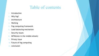 Table of contents
1. Introduction
2. Why fog?
3. Architecture
4. Working
5. Fog computing framework
6. Load balancing mechanism
7. Security issues
8. MITM(men in the middle attack)
9. Privacy issue
10. Future of fog computing
11. conclusion
 