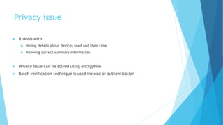 Privacy issue
 It deals with
 Hiding details about devices used and their time
 Allowing correct summary information.
 Privacy issue can be solved using encryption
 Batch verification technique is used instead of authentication
 