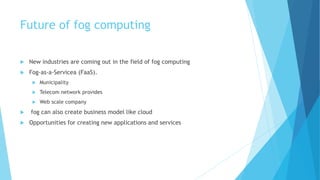 Future of fog computing
 New industries are coming out in the field of fog computing
 Fog-as-a-Servicea (FaaS).
 Municipality
 Telecom network provides
 Web scale company
 fog can also create business model like cloud
 Opportunities for creating new applications and services
 