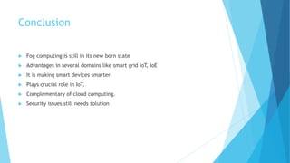Conclusion
 Fog computing is still in its new born state
 Advantages in several domains like smart grid IoT, IoE
 It is making smart devices smarter
 Plays crucial role in IoT.
 Complementary of cloud computing.
 Security issues still needs solution
 