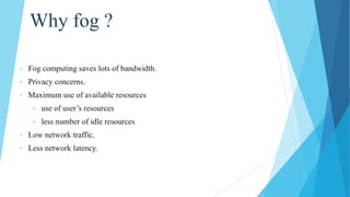 Why fog ?
• Fog computing saves lots of bandwidth.
• Privacy concerns.
• Maximum use of available resources
• use of user’s resources
• less number of idle resources
• Low network traffic.
• Less network latency.
 