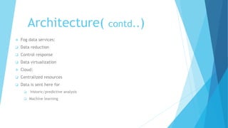 Architecture( contd..)
 Fog data services:
 Data reduction
 Control response
 Data virtualization
 Cloud:
 Centralized resources
 Data is sent here for
 historic/predictive analysis
 Machine learning
 