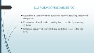 LIMITATIONS OVERCOMES IN FOG
 Reduction in data movement across the network resulting in reduced
congestion.
 Elimination of bottlenecks resulting from centralized computing
systems.
 Improved security of encrypted data as it stays closer to the end
user.
 