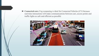  Connected cars: Fog computing is ideal for Connected Vehicles (CV) because
real-time interactions will make communications between cars, access points and
traffic lights as safe and efficient as possible
 
