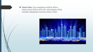  Smart cities: Fog computing would be able to
obtain sensor data on all levels, and integrate all the
mutually independent network entities within
 