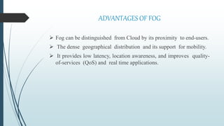 ADVANTAGES OF FOG
 Fog can be distinguished from Cloud by its proximity to end-users.
 The dense geographical distribution and its support for mobility.
 It provides low latency, location awareness, and improves quality-
of-services (QoS) and real time applications.
 