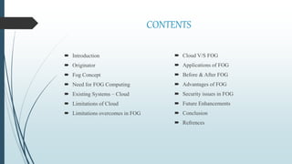 CONTENTS
 Introduction
 Originator
 Fog Concept
 Need for FOG Computing
 Existing Systems – Cloud
 Limitations of Cloud
 Limitations overcomes in FOG
 Cloud V/S FOG
 Applications of FOG
 Before & After FOG
 Advantages of FOG
 Security issues in FOG
 Future Enhancements
 Conclusion
 Refrences
 