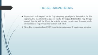 FUTURE ENHANCEMENTS
 Future work will expand on the Fog computing paradigm in Smart Grid. In this
scenario, two models for Fog devices can be developed. Independent Fog devices
consult directly with the Cloud for periodic updates on price and demands, while
interconnected Fog devices may consult each other.
 Next, Fog computing based SDN in vehicular networks will receive due attention.
 