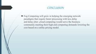 CONCLUSION
 Fog Computing will grow in helping the emerging network
paradigms that require faster processing with less delay
and delay jitter ,cloud computing would serve the business
community meeting their high end computing demands lowering the
cost based on a utility pricing model.
 