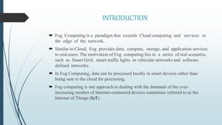 INTRODUCTION
 Fog Computing is a paradigm that extends Cloud computing and services to
the edge of the network.
 Similar to Cloud, Fog provides data, compute, storage, and application services
to end-users. The motivation of Fog computing lies in a series of real scenarios,
such as Smart Grid, smart traffic lights in vehicular networks and software
defined networks.
 In Fog Computing, data can be processed locally in smart devices rather than
being sent to the cloud for processing.
 Fog computing is one approach to dealing with the demands of the ever-
increasing number of Internet-connected devices sometimes referred to as the
Internet of Things (IoT).
 