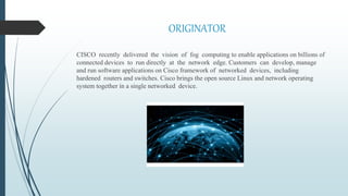 ORIGINATOR
CISCO recently delivered the vision of fog computing to enable applications on billions of
connected devices to run directly at the network edge. Customers can develop, manage
and run software applications on Cisco framework of networked devices, including
hardened routers and switches. Cisco brings the open source Linux and network operating
system together in a single networked device.
 