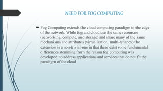 NEED FOR FOG COMPUTING
 Fog Computing extends the cloud computing paradigm to the edge
of the network. While fog and cloud use the same resources
(networking, compute, and storage) and share many of the same
mechanisms and attributes (virtualization, multi-tenancy) the
extension is a non-trivial one in that there exist some fundamental
differences stemming from the reason fog computing was
developed: to address applications and services that do not fit the
paradigm of the cloud
 
