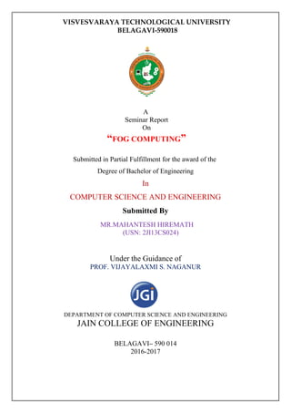VISVESVARAYA TECHNOLOGICAL UNIVERSITY
BELAGAVI-590018
A
Seminar Report
On
“FOG COMPUTING”
Submitted in Partial Fulfillment for the award of the
Degree of Bachelor of Engineering
In
COMPUTER SCIENCE AND ENGINEERING
Submitted By
MR.MAHANTESH HIREMATH
(USN: 2JI13CS024)
Under the Guidance of
PROF. VIJAYALAXMI S. NAGANUR
DEPARTMENT OF COMPUTER SCIENCE AND ENGINEERING
JAIN COLLEGE OF ENGINEERING
BELAGAVI– 590 014
2016-2017
 