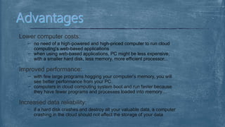 Lower computer costs:
no need of a high-powered and high-priced computer to run cloud
computing's web-based applications
when using web-based applications, PC might be less expensive,
with a smaller hard disk, less memory, more efficient processor...
Improved performance:
with few large programs hogging your computer's memory, you will
see better performance from your PC.
computers in cloud computing system boot and run faster because
they have fewer programs and processes loaded into memory…
Increased data reliability:
if a hard disk crashes and destroy all your valuable data, a computer
crashing in the cloud should not affect the storage of your data
 