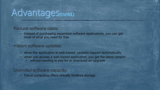 Reduce software costs:
instead of purchasing expensive software applications, you can get
most of what you need for free
Instant software updates:
when the application is web-based, updates happen automatically
when you access a web-based application, you get the latest version
• without needing to pay for or download an upgrade
Unlimited software capacity:
Cloud computing offers virtually limitless storage
 