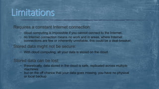 Requires a constant Internet connection:
cloud computing is impossible if you cannot connect to the Internet.
no Internet connection means no work and in areas, where Internet
connections are few or inherently unreliable, this could be a deal-breaker.
Stored data might not be secure:
With cloud computing, all your data is stored on the cloud.
Stored data can be lost:
theoretically, data stored in the cloud is safe, replicated across multiple
machines
but on the off chance that your data goes missing, you have no physical
or local backup.
 