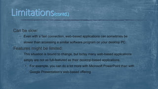 Can be slow:
Even with a fast connection, web-based applications can sometimes be
slower than accessing a similar software program on your desktop PC.
Features might be limited:
This situation is bound to change, but today many web-based applications
simply are not as full-featured as their desktop-based applications.
• For example, you can do a lot more with Microsoft PowerPoint than with
Google Presentation's web-based offering
 
