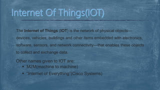 The Internet of Things (IOT) is the network of physical objects—
devices, vehicles, buildings and other items embedded with electronics,
software, sensors, and network connectivity—that enables these objects
to collect and exchange data.
Other names given to IOT are:
 M2M(machine to machine)
 “Internet of Everything”(Cisco Systems)
 
