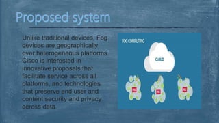 Unlike traditional devices, Fog
devices are geographically
over heterogeneous platforms.
Cisco is interested in
innovative proposals that
facilitate service across all
platforms, and technologies
that preserve end user and
content security and privacy
across data.
 