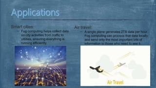 Smart cities:
Fog computing helps collect data
on city activities from traffic to
utilities, ensuring everything is
running efficiently.
Air travel:
A single plane generates 2TB data per hour.
Fog computing can process that data locally
and send only the most important bits of
information to those who need to see it.
 