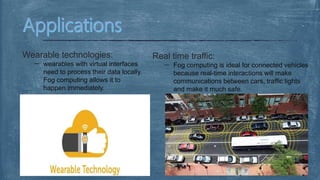 Wearable technologies:
wearables with virtual interfaces
need to process their data locally.
Fog computing allows it to
happen immediately.
Real time traffic:
Fog computing is ideal for connected vehicles
because real-time interactions will make
communications between cars, traffic lights
and make it much safe.
 