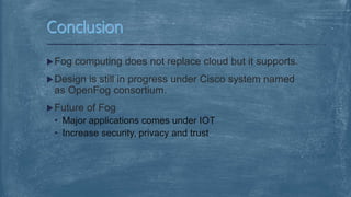 Fog computing does not replace cloud but it supports.
Design is still in progress under Cisco system named
as OpenFog consortium.
Future of Fog
• Major applications comes under IOT
• Increase security, privacy and trust
 