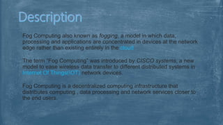 Fog Computing also known as fogging, a model in which data,
processing and applications are concentrated in devices at the network
edge rather than existing entirely in the cloud
The term “Fog Computing” was introduced by CISCO systems, a new
model to ease wireless data transfer to different distributed systems in
Internet Of Things(IOT) network devices.
Fog Computing is a decentralized computing infrastructure that
distributes computing , data processing and network services closer to
the end users.
 