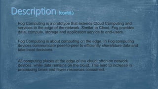 Fog Computing is a prototype that extends Cloud Computing and
services to the edge of the network. Similar to Cloud, Fog provides
data, compute, storage and application service to end-users.
Fog Computing is about computing on the edge. In Fog computing
devices communicate peer-to-peer to efficiently share/store data and
take local decisions.
All computing places at the edge of the cloud, often on network
devices, while data remains on the cloud. This lead to increase in
processing times and fewer resources consumed.
 
