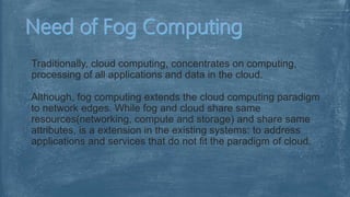 Traditionally, cloud computing, concentrates on computing,
processing of all applications and data in the cloud.
Although, fog computing extends the cloud computing paradigm
to network edges. While fog and cloud share same
resources(networking, compute and storage) and share same
attributes, is a extension in the existing systems: to address
applications and services that do not fit the paradigm of cloud.
 