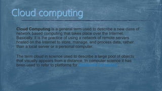 Cloud Computing is a general term used to describe a new class of
network based computing that takes place over the Internet.
Basically, it is the practice of using a network of remote servers
hosted on the Internet to store, manage, and process data, rather
than a local server or a personal computer.
The term cloud in science used to describe a large pool of objects
that visually appears from a distance. In computer science it has
been used to refer to platforms for distributed computing .
 