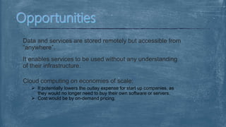 Data and services are stored remotely but accessible from
“anywhere”.
It enables services to be used without any understanding
of their infrastructure.
Cloud computing on economies of scale:
 It potentially lowers the outlay expense for start up companies, as
they would no longer need to buy their own software or servers.
 Cost would be by on-demand pricing.
 